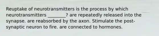 Reuptake of neurotransmitters is the process by which neurotransmitters ________? are repeatedly released into the synapse. are reabsorbed by the axon. Stimulate the post-synaptic neuron to fire. are connected to hormones.