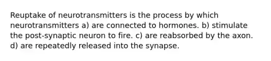 Reuptake of neurotransmitters is the process by which neurotransmitters a) are connected to hormones. b) stimulate the post-synaptic neuron to fire. c) are reabsorbed by the axon. d) are repeatedly released into the synapse.