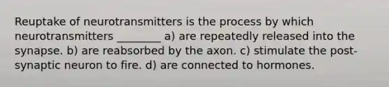 Reuptake of neurotransmitters is the process by which neurotransmitters ________ a) are repeatedly released into the synapse. b) are reabsorbed by the axon. c) stimulate the post-synaptic neuron to fire. d) are connected to hormones.