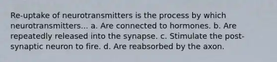 Re-uptake of neurotransmitters is the process by which neurotransmitters... a. Are connected to hormones. b. Are repeatedly released into the synapse. c. Stimulate the post-synaptic neuron to fire. d. Are reabsorbed by the axon.