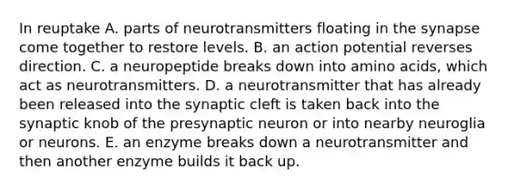 In reuptake A. parts of neurotransmitters floating in <a href='https://www.questionai.com/knowledge/kTCXU7vaKU-the-synapse' class='anchor-knowledge'>the synapse</a> come together to restore levels. B. an action potential reverses direction. C. a neuropeptide breaks down into <a href='https://www.questionai.com/knowledge/k9gb720LCl-amino-acids' class='anchor-knowledge'>amino acids</a>, which act as neurotransmitters. D. a neurotransmitter that has already been released into the synaptic cleft is taken back into the synaptic knob of the presynaptic neuron or into nearby neuroglia or neurons. E. an enzyme breaks down a neurotransmitter and then another enzyme builds it back up.