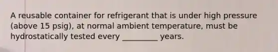 A reusable container for refrigerant that is under high pressure (above 15 psig), at normal ambient temperature, must be hydrostatically tested every _________ years.