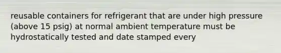 reusable containers for refrigerant that are under high pressure (above 15 psig) at normal ambient temperature must be hydrostatically tested and date stamped every