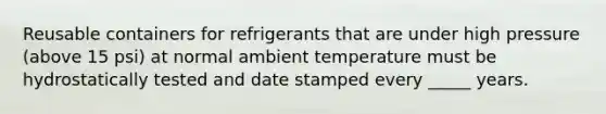 Reusable containers for refrigerants that are under high pressure (above 15 psi) at normal ambient temperature must be hydrostatically tested and date stamped every _____ years.