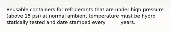 Reusable containers for refrigerants that are under high pressure (above 15 psi) at normal ambient temperature must be hydro statically tested and date stamped every _____ years.