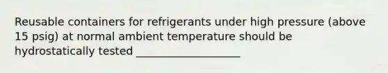 Reusable containers for refrigerants under high pressure (above 15 psig) at normal ambient temperature should be hydrostatically tested ___________________