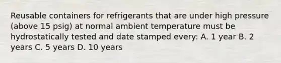 Reusable containers for refrigerants that are under high pressure (above 15 psig) at normal ambient temperature must be hydrostatically tested and date stamped every: A. 1 year B. 2 years C. 5 years D. 10 years