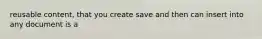 reusable content, that you create save and then can insert into any document is a