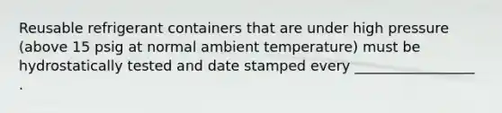 Reusable refrigerant containers that are under high pressure (above 15 psig at normal ambient temperature) must be hydrostatically tested and date stamped every _________________ .