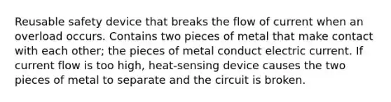 Reusable safety device that breaks the flow of current when an overload occurs. Contains two pieces of metal that make contact with each other; the pieces of metal conduct electric current. If current flow is too high, heat-sensing device causes the two pieces of metal to separate and the circuit is broken.