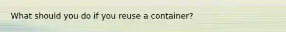 What should you do if you reuse a container?