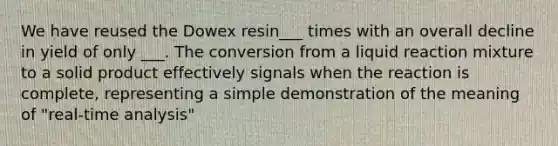 We have reused the Dowex resin___ times with an overall decline in yield of only ___. The conversion from a liquid reaction mixture to a solid product effectively signals when the reaction is complete, representing a simple demonstration of the meaning of "real-time analysis"