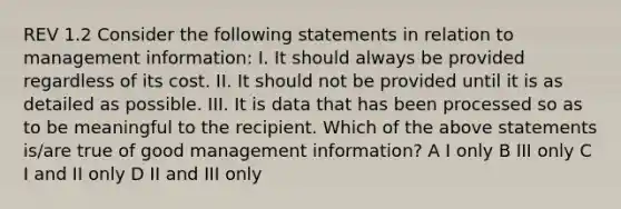 REV 1.2 Consider the following statements in relation to management information: I. It should always be provided regardless of its cost. II. It should not be provided until it is as detailed as possible. III. It is data that has been processed so as to be meaningful to the recipient. Which of the above statements is/are true of good management information? A I only B III only C I and II only D II and III only