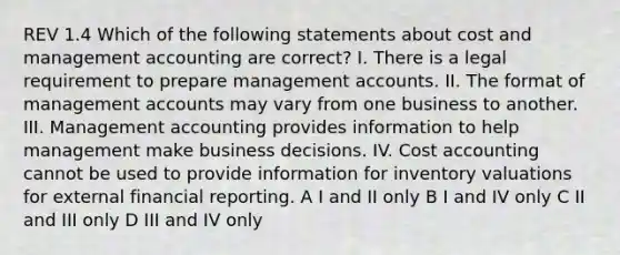 REV 1.4 Which of the following statements about cost and management accounting are correct? I. There is a legal requirement to prepare management accounts. II. The format of management accounts may vary from one business to another. III. Management accounting provides information to help management make business decisions. IV. Cost accounting cannot be used to provide information for inventory valuations for external financial reporting. A I and II only B I and IV only C II and III only D III and IV only