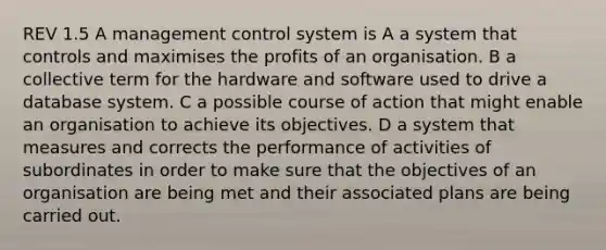 REV 1.5 A management control system is A a system that controls and maximises the profits of an organisation. B a collective term for the hardware and software used to drive a database system. C a possible course of action that might enable an organisation to achieve its objectives. D a system that measures and corrects the performance of activities of subordinates in order to make sure that the objectives of an organisation are being met and their associated plans are being carried out.