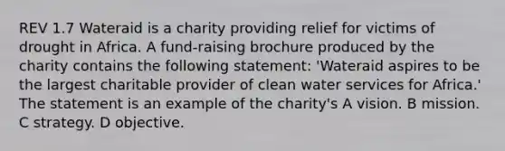 REV 1.7 Wateraid is a charity providing relief for victims of drought in Africa. A fund-raising brochure produced by the charity contains the following statement: 'Wateraid aspires to be the largest charitable provider of clean water services for Africa.' The statement is an example of the charity's A vision. B mission. C strategy. D objective.