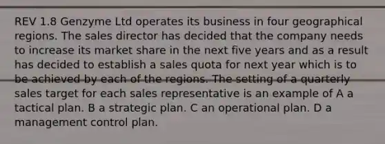 REV 1.8 Genzyme Ltd operates its business in four geographical regions. The sales director has decided that the company needs to increase its market share in the next five years and as a result has decided to establish a sales quota for next year which is to be achieved by each of the regions. The setting of a quarterly sales target for each sales representative is an example of A a tactical plan. B a strategic plan. C an operational plan. D a management control plan.