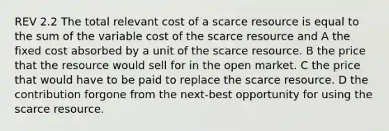 REV 2.2 The total relevant cost of a scarce resource is equal to the sum of the variable cost of the scarce resource and A the fixed cost absorbed by a unit of the scarce resource. B the price that the resource would sell for in the open market. C the price that would have to be paid to replace the scarce resource. D the contribution forgone from the next-best opportunity for using the scarce resource.