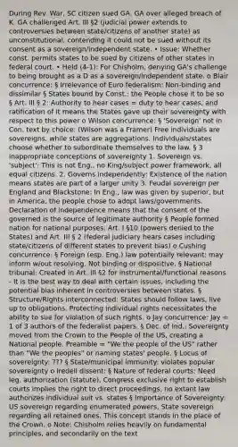 During Rev. War, SC citizen sued GA. GA over alleged breach of K. GA challenged Art. III §2 (judicial power extends to controversies between state/citizens of another state) as unconstitutional, contending it could not be sued without its consent as a sovereign/independent state. • Issue: Whether const. permits states to be sued by citizens of other states in federal court. • Held (4-1): For Chisholm, denying GA's challenge to being brought as a D as a sovereign/independent state. o Blair concurrence: § Irrelevance of Euro federalism: Non-binding and dissimilar § States bound by Const.: the People chose it to be so § Art. III § 2: Authority to hear cases = duty to hear cases, and ratification of it means the States gave up their sovereignty with respect to this power o Wilson concurrence: § 'Sovereign' not in Con. text by choice: (Wilson was a Framer) Free individuals are sovereigns, while states are aggregations. Individuals/states choose whether to subordinate themselves to the law. § 3 inappropriate conceptions of sovereignty 1. Sovereign vs. 'subject': This is not Eng., no King/subject power framework, all equal citizens. 2. Governs independently: Existence of the nation means states are part of a larger unity 3. Feudal sovereign per England and Blackstone: In Eng., law was given by superior, but in America, the people chose to adopt laws/governments. Declaration of independence means that the consent of the governed is the source of legitimate authority § People formed nation for national purposes: Art. I §10 (powers denied to the States) and Art. III § 2 (federal judiciary hears cases including state/citizens of different states to prevent bias) o Cushing concurrence: § Foreign (esp. Eng.) law potentially relevant: may inform w/out resolving. Not binding or dispositive. § National tribunal: Created in Art. III §2 for instrumental/functional reasons - It is the best way to deal with certain issues, including the potential bias inherent in controversies between states. § Structure/Rights interconnected: States should follow laws, live up to obligations. Protecting individual rights necessitates the ability to sue for violation of such rights. o Jay concurrence: Jay = 1 of 3 authors of the federalist papers. § Dec. of Ind.: Sovereignty moved from the Crown to the People of the US, creating a National people. Preamble = "We the people of the US" rather than "We the peoples" or naming states' people. § Locus of sovereignty: ??? § State/municipal immunity: violates popular sovereignty o Iredell dissent: § Nature of federal courts: Need leg. authorization (statute), Congress exclusive right to establish courts implies the right to direct proceedings, no extant law authorizes individual suit vs. states § Importance of Sovereignty: US sovereign regarding enumerated powers, State sovereign regarding all retained ones. This concept stands in the place of the Crown. o Note: Chisholm relies heavily on fundamental principles, and secondarily on the text