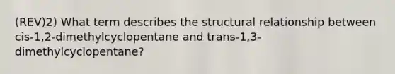 (REV)2) What term describes the structural relationship between cis-1,2-dimethylcyclopentane and trans-1,3-dimethylcyclopentane?