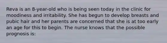 Reva is an 8-year-old who is being seen today in the clinic for moodiness and irritability. She has begun to develop breasts and pubic hair and her parents are concerned that she is at too early an age for this to begin. The nurse knows that the possible prognosis is: