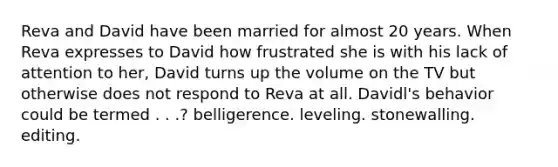 Reva and David have been married for almost 20 years. When Reva expresses to David how frustrated she is with his lack of attention to her, David turns up the volume on the TV but otherwise does not respond to Reva at all. Davidl's behavior could be termed . . .? ​belligerence. ​leveling. ​stonewalling. ​editing.