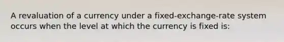 A revaluation of a currency under a fixed-exchange-rate system occurs when the level at which the currency is fixed is: