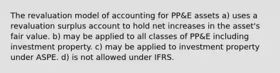 The revaluation model of accounting for PP&E assets a) uses a revaluation surplus account to hold net increases in the asset's fair value. b) may be applied to all classes of PP&E including investment property. c) may be applied to investment property under ASPE. d) is not allowed under IFRS.