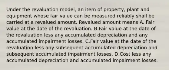 Under the revaluation model, an item of property, plant and equipment whose fair value can be measured reliably shall be carried at a revalued amount. Revalued amount means A. Fair value at the date of the revaluation. B.Fair value at the date of the revaluation less any accumulated depreciation and any accumulated impairment losses. C.Fair value at the date of the revaluation less any subsequent accumulated depreciation and subsequent accumulated impairment losses. D.Cost less any accumulated depreciation and accumulated impairment losses.