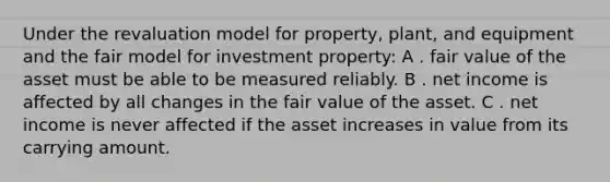 Under the revaluation model for property, plant, and equipment and the fair model for investment property: A . fair value of the asset must be able to be measured reliably. B . net income is affected by all changes in the fair value of the asset. C . net income is never affected if the asset increases in value from its carrying amount.