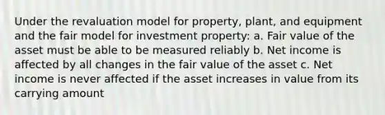 Under the revaluation model for property, plant, and equipment and the fair model for investment property: a. Fair value of the asset must be able to be measured reliably b. Net income is affected by all changes in the fair value of the asset c. Net income is never affected if the asset increases in value from its carrying amount