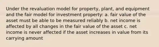 Under the revaluation model for property, plant, and equipment and the fair model for investment property: a. fair value of the asset must be able to be measured reliably b. net income is affected by all changes in the fair value of the asset c. net income is never affected if the asset increases in value from its carrying amount