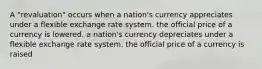 A "revaluation" occurs when a nation's currency appreciates under a flexible exchange rate system. the official price of a currency is lowered. a nation's currency depreciates under a flexible exchange rate system. the official price of a currency is raised