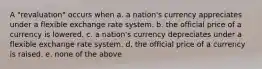 A "revaluation" occurs when a. a nation's currency appreciates under a flexible exchange rate system. b. the official price of a currency is lowered. c. a nation's currency depreciates under a flexible exchange rate system. d. the official price of a currency is raised. e. none of the above