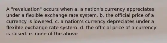 A "revaluation" occurs when a. a nation's currency appreciates under a flexible exchange rate system. b. the official price of a currency is lowered. c. a nation's currency depreciates under a flexible exchange rate system. d. the official price of a currency is raised. e. none of the above