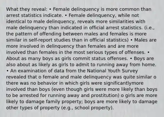 What they reveal: • Female delinquency is more common than arrest statistics indicate. • Female delinquency, while not identical to male delinquency, reveals more similarities with male delinquency than indicated in official arrest statistics. (i.e., the pattern of offending between males and females is more similar in self-report studies than in official statistics) • Males are more involved in delinquency than females and are more involved than females in the most serious types of offenses. • About as many boys as girls commit status offenses. • Boys are also about as likely as girls to admit to running away from home. • An examination of data from the National Youth Survey revealed that o female and male delinquency was quite similar o there was no behavior in which girls were significantlymore involved than boys (even though girls were more likely than boys to be arrested for running away and prostitution) o girls are more likely to damage family property; boys are more likely to damage other types of property (e.g., school property).