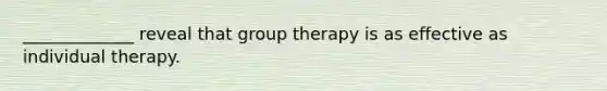 _____________ reveal that group therapy is as effective as individual therapy.