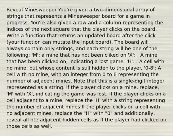 Reveal Minesweeper You're given a two-dimensional array of strings that represents a Minesweeper board for a game in progress. You're also given a row and a column representing the indices of the next square that the player clicks on the board. Write a function that returns an updated board after the click (your function can mutate the input board). The board will always contain only strings, and each string will be one of the following: 'M': a mine that has not been cliked on 'X': : A mine that has been clicked on, indicating a lost game. 'H': : A cell with no mine, but whose content is still hidden to the player. '0-8': A cell with no mine, with an integer from 0 to 8 representing the number of adjacent mines. Note that this is a single-digit integer represented as a string. If the player clicks on a mine, replace, 'M' with 'X', indicating the game was lost. If the player clicks on a cell adjacent to a mine, replace the 'H' with a string representing the number of adjacent mines If the player clicks on a cell with no adjacent mines, replace the "H" with "0" and additionally, reveal all hte adjacent hidden cells as if the player had clicked on those cells as well.