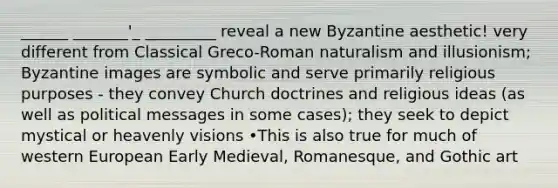 ______ _______'_ _________ reveal a new Byzantine aesthetic! very different from Classical Greco-Roman naturalism and illusionism; Byzantine images are symbolic and serve primarily religious purposes - they convey Church doctrines and religious ideas (as well as political messages in some cases); they seek to depict mystical or heavenly visions •This is also true for much of western European Early Medieval, Romanesque, and Gothic art