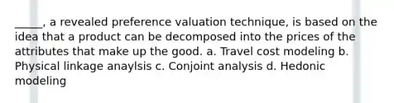 _____, a revealed preference valuation technique, is based on the idea that a product can be decomposed into the prices of the attributes that make up the good. a. Travel cost modeling b. Physical linkage anaylsis c. Conjoint analysis d. Hedonic modeling