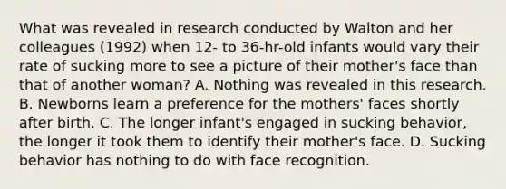 What was revealed in research conducted by Walton and her colleagues (1992) when 12- to 36-hr-old infants would vary their rate of sucking more to see a picture of their mother's face than that of another woman? A. Nothing was revealed in this research. B. Newborns learn a preference for the mothers' faces shortly after birth. C. The longer infant's engaged in sucking behavior, the longer it took them to identify their mother's face. D. Sucking behavior has nothing to do with face recognition.