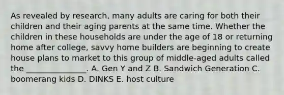 As revealed by​ research, many adults are caring for both their children and their aging parents at the same time. Whether the children in these households are under the age of 18 or returning home after​ college, savvy home builders are beginning to create house plans to market to this group of​ middle-aged adults called the​ _______________. A. Gen Y and Z B. Sandwich Generation C. boomerang kids D. DINKS E. host culture