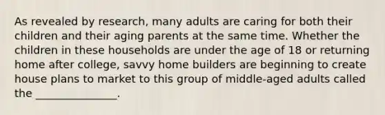 As revealed by​ research, many adults are caring for both their children and their aging parents at the same time. Whether the children in these households are under the age of 18 or returning home after​ college, savvy home builders are beginning to create house plans to market to this group of​ middle-aged adults called the​ _______________.