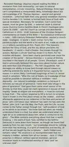 - Revealed theology: (Aquinas argued reading the Bible ≠ revelation from God necessarily), not open to rational interpretation, circular reasoning - Natural theology: finite logic can't comprehend a transcendent deity, knowledge about but not knowledge of St. Thomas Aquinas: - special and general revelation. - unformed faith from only general revelation (Summa Contra Gentiles 1-3), limited, & formed faith (love of God) with special revelation. Necessary for salvation. Can't come from reason, must be given by God. -> external cause & internal cause (Summa Contra Gentiles Book 4) French theologian John Calvin (b.1509): - saw the church as corrupt and abandoned Catholicism in 1533 - 1536 'Institutes of the Christian Religion', commentaries on books of the Bible + 'Ecclesiastical Ordinances' = rules. - 16th Century Protestant Reformation: wanted a church-state - Analogies: 1) world = God's mirror; he is the painter/sculptor and the world is his work of art, made ex nihilo => it reflects something of Him. Psalm 19:1 'The heavens declare the Glory of God, and the sky above proclaims his handiwork.' 2) world = God's theatre. God known through his actions. Romans 1:19-20 'God has shown it to them. For his invisible attributes... have been clearly perceived ever since the creation of the world.' - Sensus Divinitas = 'a sense of divinity inscribed in the hearts of all people.' Cicero. (Feuerbach: even if God is universally believed this says more about human nature and need than God (Freudian).) - The Fall: (Augustine). Fall damages our ability to know God through natural means as suffering entered the world & it impacted human capacity for reason => errors likely ('confused imaginings of him') & cannot result in salvation. "After the ruin of Adam, no knowledge of God could be possible to salvation without a mediator." total depravity. - our natural knowledge condemns us because it removes our excuse of ignorance: "none shall take refuge in the plea of ignorance" 'God gave them some small savour of his divinity so that they could not claim ignorance in excuse of their impiety.' Seeds of religion are everywhere -> must be nurtured to bear fruit. - The correct response to SD is to turn to scripture. 'God is known in the first place simply as the creator... and then afterwards appeared as our redeemer in the face and person of Jesus.' John 14:9 Jesus says 'whoever has seen me has seen the father.' John 14:6 'I am the Way, the Truth, and the Life; no one comes to the Father except through me.' 'self-revelation of God as he wants to be known.' 'we know God not when we merely understand there is a God, but when we understand what it is right for us to understand about him, what is conducive to his glory.' - The Bible contains everything about God that is worth knowing. = the word of God: 'fully certified to the faithful [because] it came down from heaven, as though we heard God speaking from his own mouth.' 'our knowledge should be nothing more than the receiving, in a spirit of meekness and docility, of all that we are taught by the scriptures.' - God's hiddenness: remains 'other' 'His essence is so incomprehensible that his majesty is hidden. remote from all our senses.' - Acts 17 (Paul preaches in Athens): without special revelation, general revelation leads to misdirected worship of 'idols' and "an unknown God".