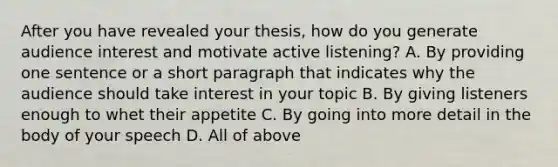 After you have revealed your thesis, how do you generate audience interest and motivate active listening? A. By providing one sentence or a short paragraph that indicates why the audience should take interest in your topic B. By giving listeners enough to whet their appetite C. By going into more detail in the body of your speech D. All of above