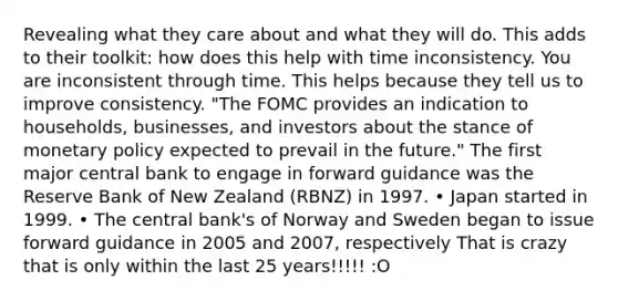 Revealing what they care about and what they will do. This adds to their toolkit: how does this help with time inconsistency. You are inconsistent through time. This helps because they tell us to improve consistency. "The FOMC provides an indication to households, businesses, and investors about the stance of monetary policy expected to prevail in the future." The first major central bank to engage in forward guidance was the Reserve Bank of New Zealand (RBNZ) in 1997. • Japan started in 1999. • The central bank's of Norway and Sweden began to issue forward guidance in 2005 and 2007, respectively That is crazy that is only within the last 25 years!!!!! :O