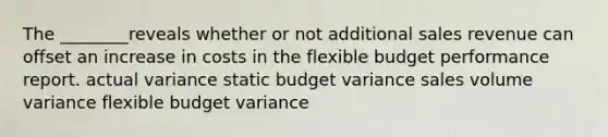 The ________reveals whether or not additional sales revenue can offset an increase in costs in the flexible budget performance report. actual variance static budget variance sales volume variance flexible budget variance