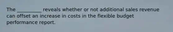The __________ reveals whether or not additional sales revenue can offset an increase in costs in the flexible budget performance report.
