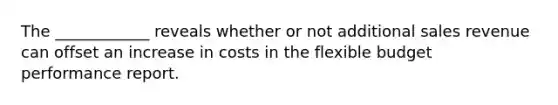 The ____________ reveals whether or not additional sales revenue can offset an increase in costs in the flexible budget performance report.