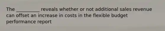 The __________ reveals whether or not additional sales revenue can offset an increase in costs in the flexible budget performance report